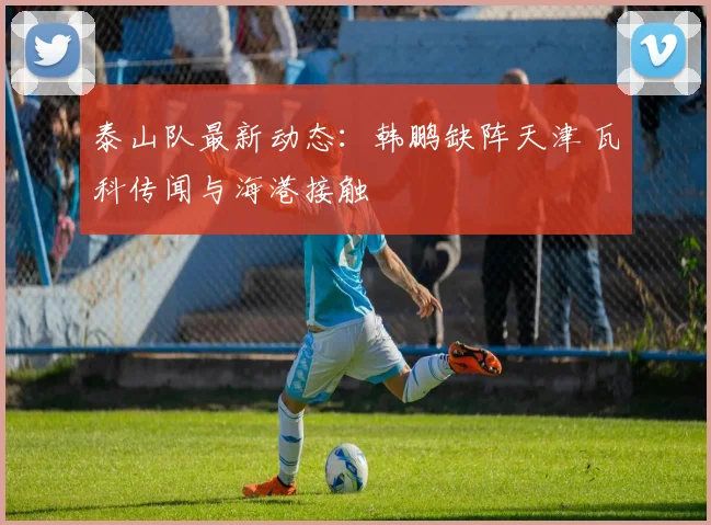 泰山队最新动态：韩鹏缺阵天津 瓦科传闻与海港接触