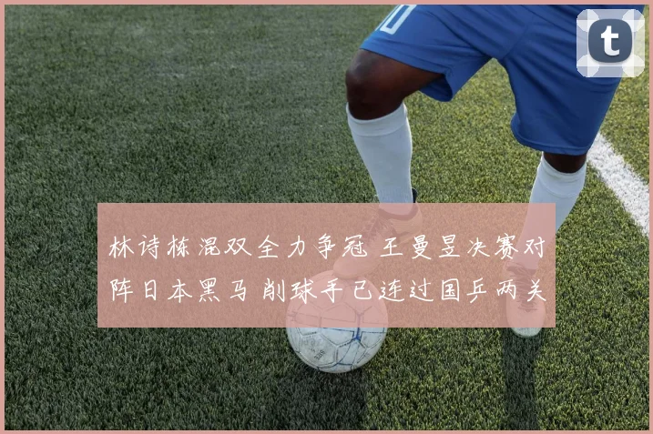 林诗栋混双全力争冠 王曼昱决赛对阵日本黑马 削球手已连过国乒两关