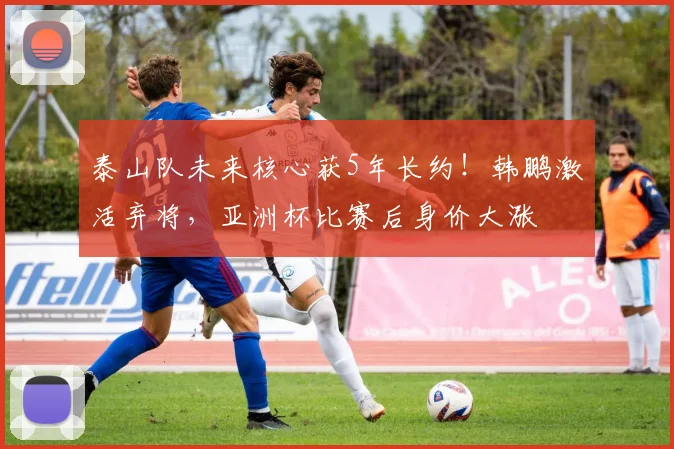 泰山队未来核心获5年长约！韩鹏激活弃将，亚洲杯比赛后身价大涨