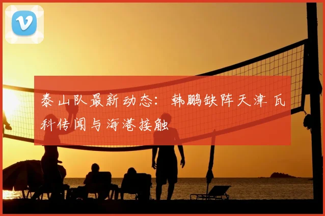 泰山队最新动态：韩鹏缺阵天津 瓦科传闻与海港接触