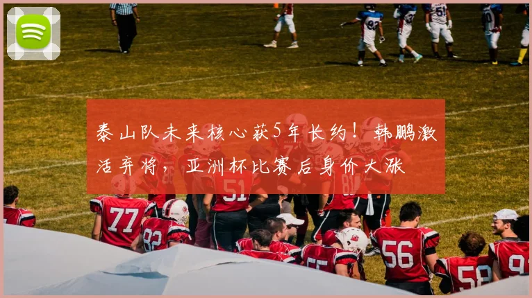 泰山队未来核心获5年长约！韩鹏激活弃将，亚洲杯比赛后身价大涨